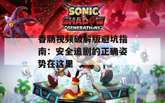 香肠视频破解版避坑指南：安全追剧的正确姿势在这里