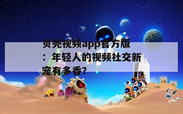 贝壳视频app官方版：年轻人的视频社交新宠有多香？