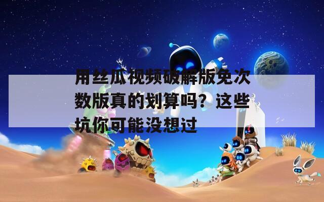 用丝瓜视频破解版免次数版真的划算吗？这些坑你可能没想过