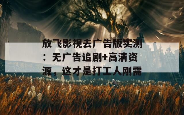 放飞影视去广告版实测：无广告追剧+高清资源，这才是打工人刚需