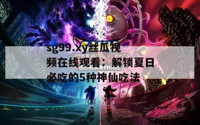 sg99.xy丝瓜视频在线观看：解锁夏日必吃的5种神仙吃法